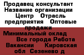 Продавец-консультант › Название организации ­ Центр › Отрасль предприятия ­ Оптовые продажи › Минимальный оклад ­ 20 000 - Все города Работа » Вакансии   . Кировская обл.,Сезенево д.